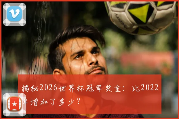 揭秘2026世界杯冠军奖金：比2022年增加了多少？